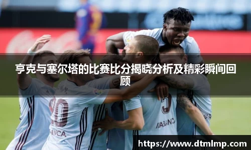 亨克与塞尔塔的比赛比分揭晓分析及精彩瞬间回顾